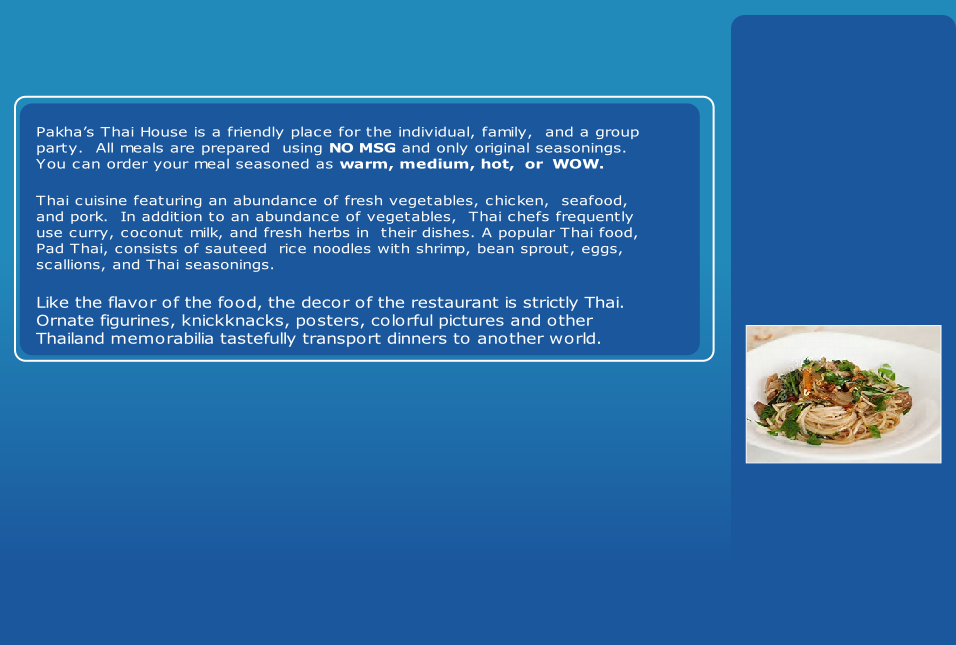 Like the flavor of the food, the decor of the restaurant is strictly Thai. 
Ornate figurines, knickknacks, posters, colorful pictures and other 
Thailand memorabilia tastefully transport dinners to another world.
